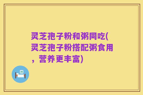灵芝孢子粉和粥同吃(灵芝孢子粉搭配粥食用,营养更丰富)