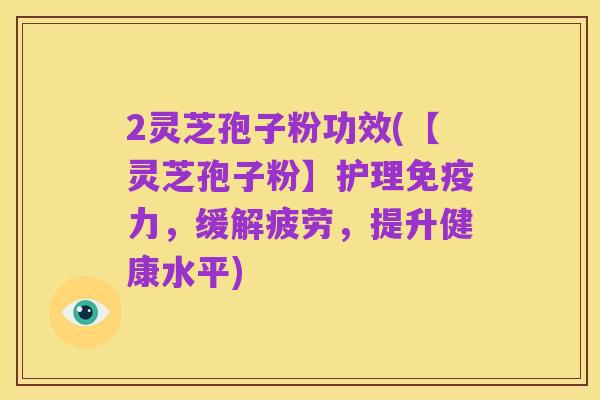 2灵芝孢子粉功效(【灵芝孢子粉】护理免疫力，缓解疲劳，提升健康水平)