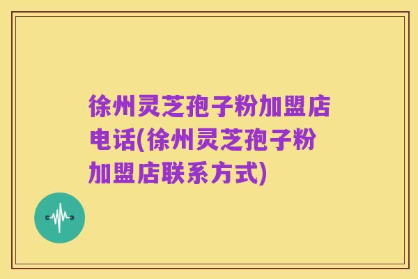徐州灵芝孢子粉加盟店电话(徐州灵芝孢子粉加盟店联系方式)