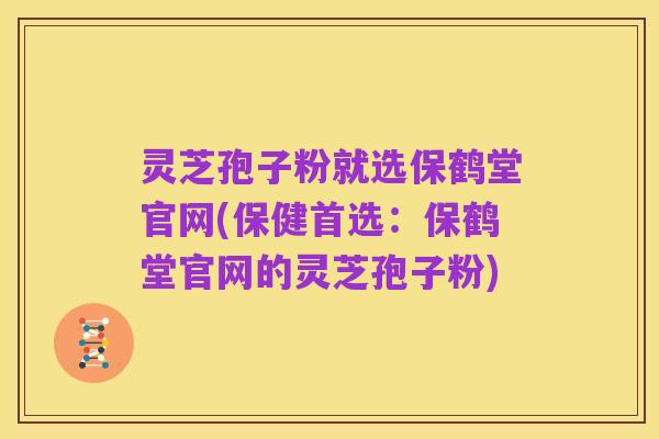 灵芝孢子粉就选保鹤堂官网(保健首选:保鹤堂官网的灵芝孢子粉)