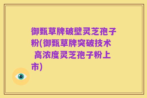 御甄草牌破壁灵芝孢子粉(御甄草牌突破技术 高浓度灵芝孢子粉上市)