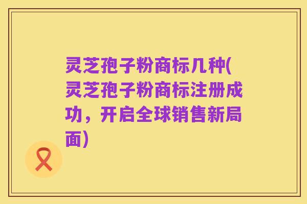 灵芝孢子粉商标几种(灵芝孢子粉商标注册成功,开启全球销售新局面)