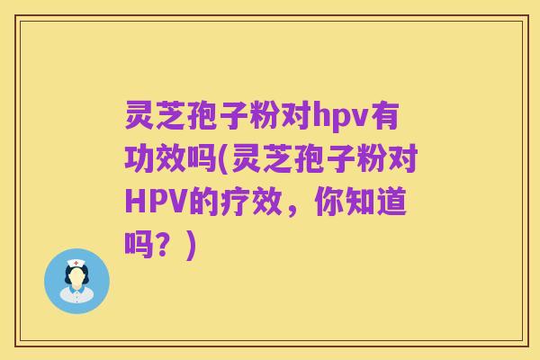 灵芝孢子粉对hpv有功效吗(灵芝孢子粉对HPV的疗效，你知道吗？)