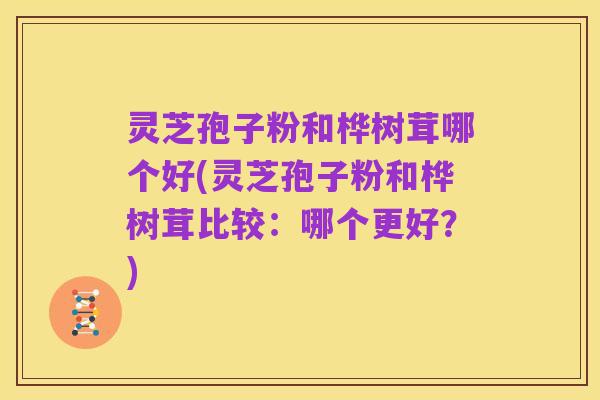 灵芝孢子粉和桦树茸哪个好(灵芝孢子粉和桦树茸比较：哪个更好？)