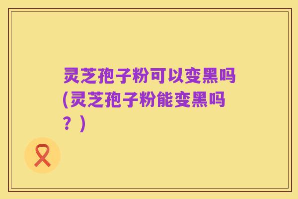 灵芝孢子粉可以变黑吗(灵芝孢子粉能变黑吗？)