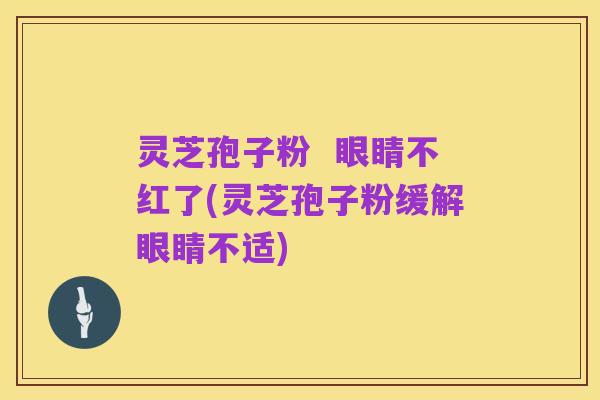 灵芝孢子粉 眼睛不红了(灵芝孢子粉缓解眼睛不适)