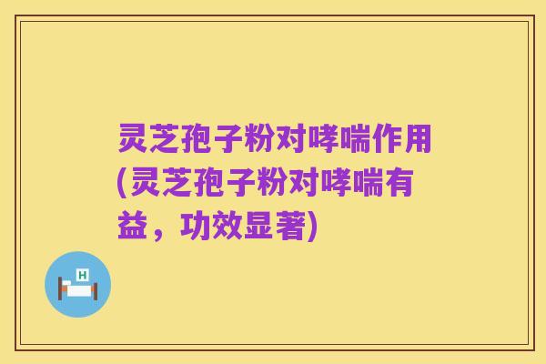 灵芝孢子粉对哮喘作用(灵芝孢子粉对哮喘有益,功效显著)