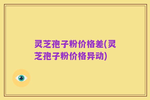 灵芝孢子粉价格差(灵芝孢子粉价格异动)