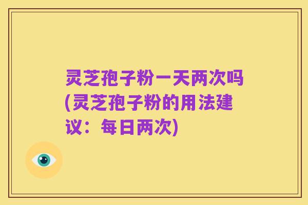 灵芝孢子粉一天两次吗(灵芝孢子粉的用法建议:每日两次)