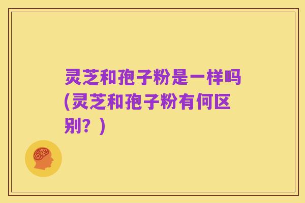 灵芝和孢子粉是一样吗(灵芝和孢子粉有何区别?)