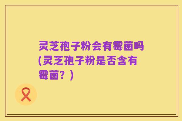 灵芝孢子粉会有霉菌吗(灵芝孢子粉是否含有霉菌?)