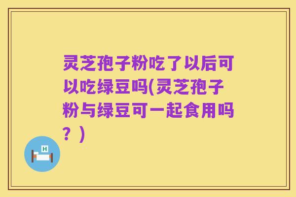 灵芝孢子粉吃了以后可以吃绿豆吗(灵芝孢子粉与绿豆可一起食用吗?)