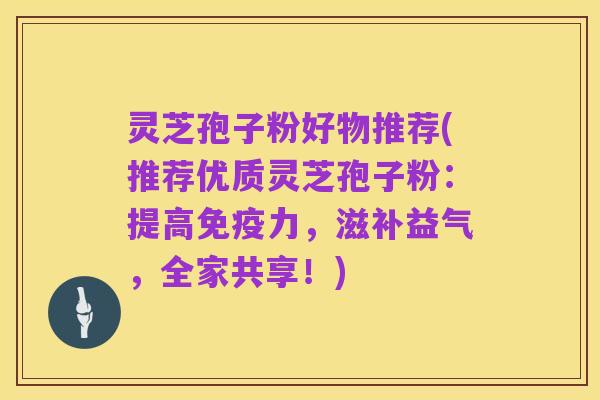 灵芝孢子粉好物推荐(推荐优质灵芝孢子粉:提高免疫力,滋补益气,全家共享!)