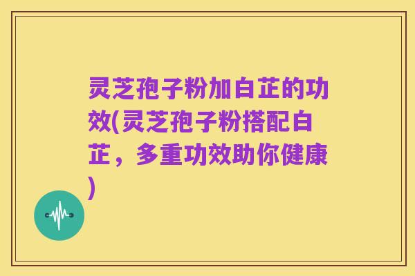 灵芝孢子粉加白芷的功效(灵芝孢子粉搭配白芷,多重功效助你健康)