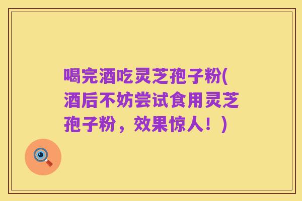 喝完酒吃灵芝孢子粉(酒后不妨尝试食用灵芝孢子粉,效果惊人!)