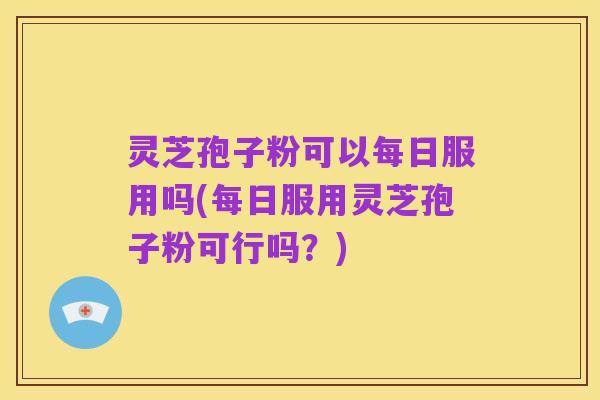 灵芝孢子粉可以每日服用吗(每日服用灵芝孢子粉可行吗?)
