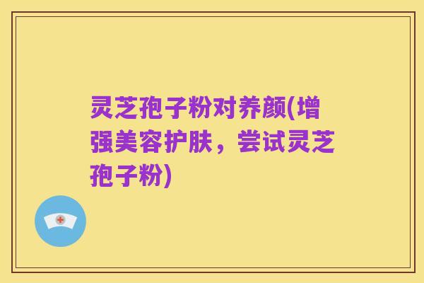 灵芝孢子粉对养颜(增强美容护肤,尝试灵芝孢子粉)