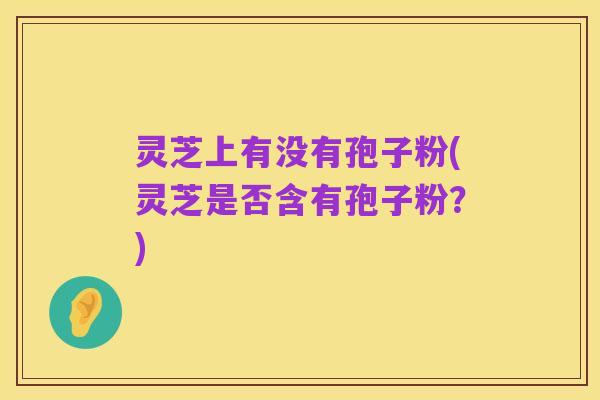 灵芝上有没有孢子粉(灵芝是否含有孢子粉？)