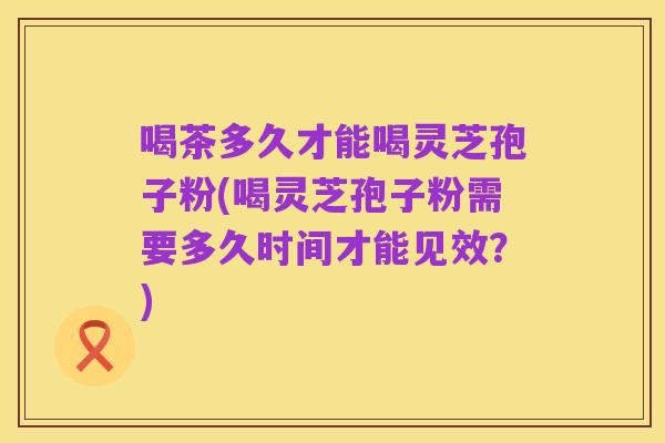 喝茶多久才能喝灵芝孢子粉(喝灵芝孢子粉需要多久时间才能见效？)