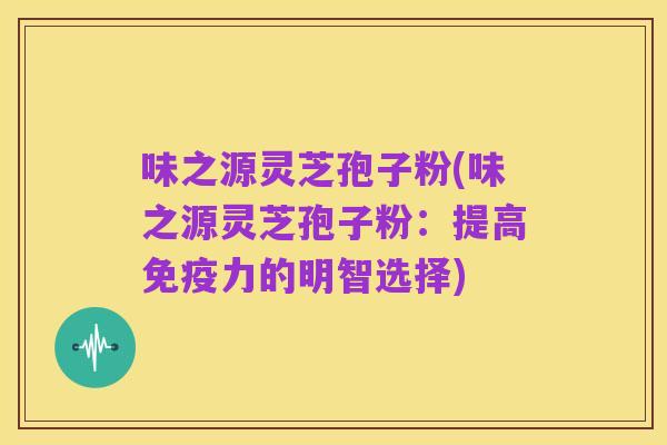 味之源灵芝孢子粉(味之源灵芝孢子粉：提高免疫力的明智选择)