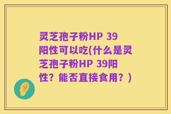 灵芝孢子粉HP 39阳性可以吃(什么是灵芝孢子粉HP 39阳性？能否直接食用？)