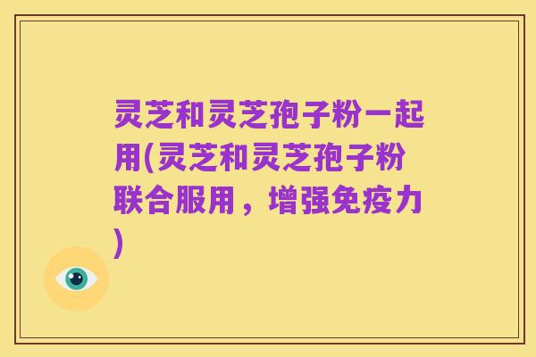 灵芝和灵芝孢子粉一起用(灵芝和灵芝孢子粉联合服用,增强免疫力)