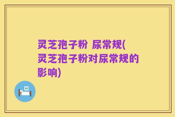灵芝孢子粉 尿常规(灵芝孢子粉对尿常规的影响)
