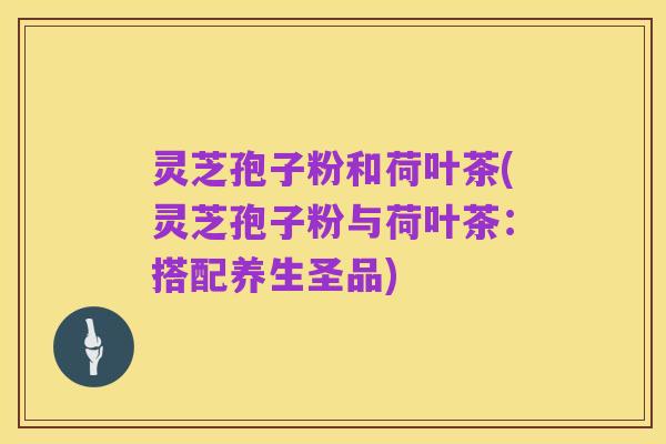 灵芝孢子粉和荷叶茶(灵芝孢子粉与荷叶茶:搭配养生圣品)