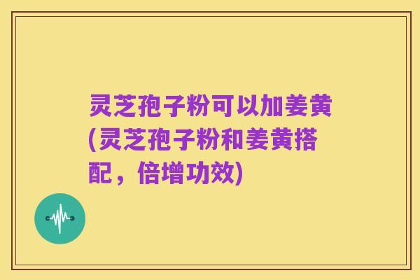 灵芝孢子粉可以加姜黄(灵芝孢子粉和姜黄搭配,倍增功效)