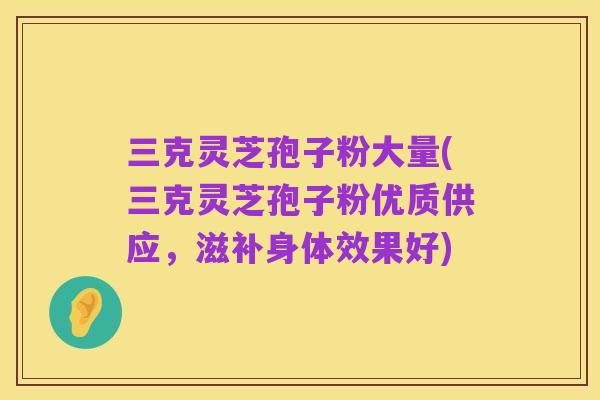 三克灵芝孢子粉大量(三克灵芝孢子粉优质供应，滋补身体效果好)