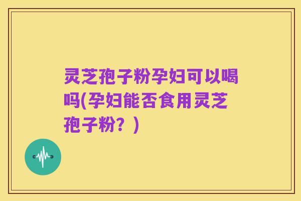 灵芝孢子粉孕妇可以喝吗(孕妇能否食用灵芝孢子粉?)