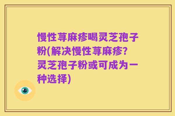 慢性荨麻疹喝灵芝孢子粉(解决慢性荨麻疹？灵芝孢子粉或可成为一种选择)