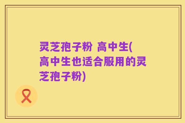 灵芝孢子粉 高中生(高中生也适合服用的灵芝孢子粉)