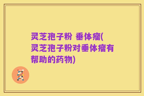 灵芝孢子粉 垂体瘤(灵芝孢子粉对垂体瘤有帮助的药物)