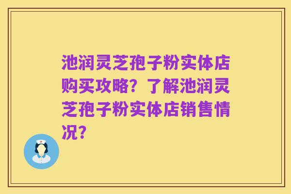 池润灵芝孢子粉实体店购买攻略？了解池润灵芝孢子粉实体店销售情况？