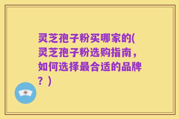 灵芝孢子粉买哪家的(灵芝孢子粉选购指南,如何选择最合适的品牌?)