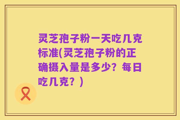 灵芝孢子粉一天吃几克标准(灵芝孢子粉的正确摄入量是多少?每日吃几克?)