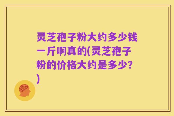 灵芝孢子粉大约多少钱一斤啊真的(灵芝孢子粉的价格大约是多少？)
