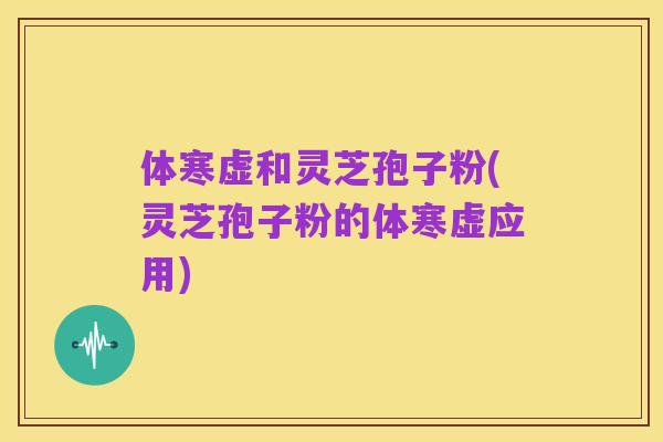 体寒虚和灵芝孢子粉(灵芝孢子粉的体寒虚应用)