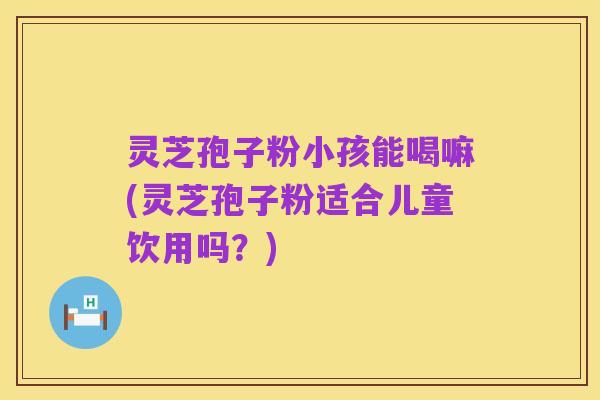 灵芝孢子粉小孩能喝嘛(灵芝孢子粉适合儿童饮用吗?)