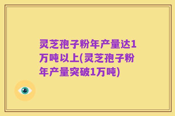 灵芝孢子粉年产量达1万吨以上(灵芝孢子粉年产量突破1万吨)
