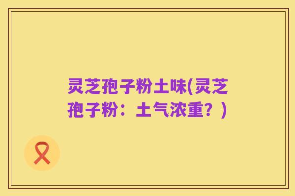 灵芝孢子粉土味(灵芝孢子粉：土气浓重？)
