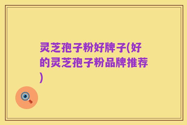 灵芝孢子粉好牌子(好的灵芝孢子粉品牌推荐)