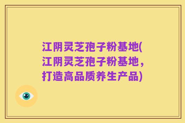 江阴灵芝孢子粉基地(江阴灵芝孢子粉基地,打造高品质养生产品)