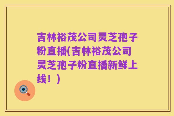 吉林裕茂公司灵芝孢子粉直播(吉林裕茂公司灵芝孢子粉直播新鲜上线!)