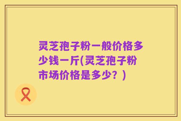 灵芝孢子粉一般价格多少钱一斤(灵芝孢子粉市场价格是多少?)