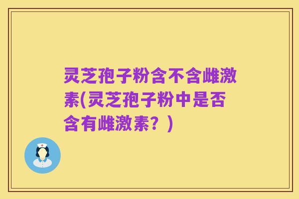 灵芝孢子粉含不含雌激素(灵芝孢子粉中是否含有雌激素？)