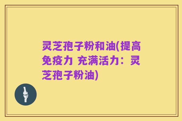 灵芝孢子粉和油(提高免疫力 充满活力:灵芝孢子粉油)
