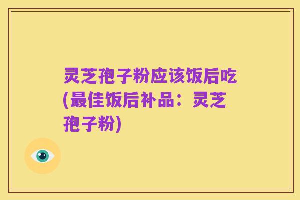灵芝孢子粉应该饭后吃(最佳饭后补品：灵芝孢子粉)