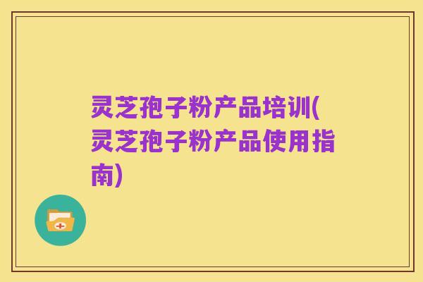 灵芝孢子粉产品培训(灵芝孢子粉产品使用指南)